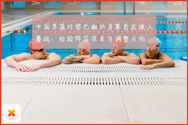 中国男篮对黎巴嫩热身赛首发换人鏖战，检验阵容深度与调整方向