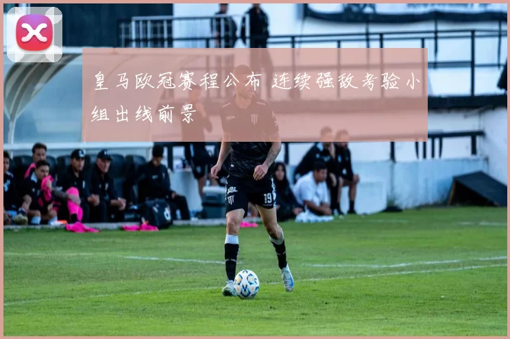 皇马欧冠赛程公布 连续强敌考验小组出线前景