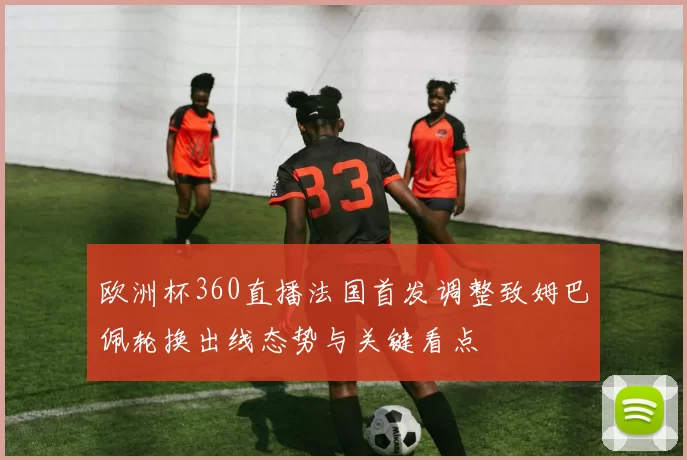 欧洲杯360直播法国首发调整致姆巴佩轮换出线态势与关键看点