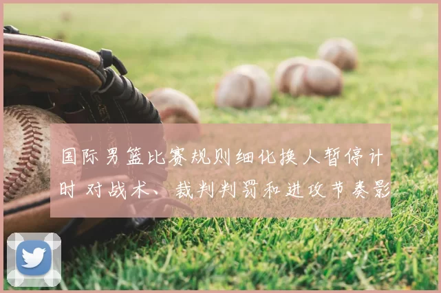 国际男篮比赛规则细化换人暂停计时 对战术、裁判判罚和进攻节奏影响