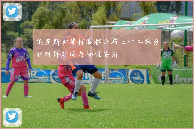 俄罗斯世界杯赛程公布三十二强分组对阵时间与场馆安排