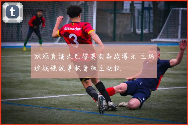 欧冠直播大巴黎赛前备战曝光 主场迎战强敌争取晋级主动权