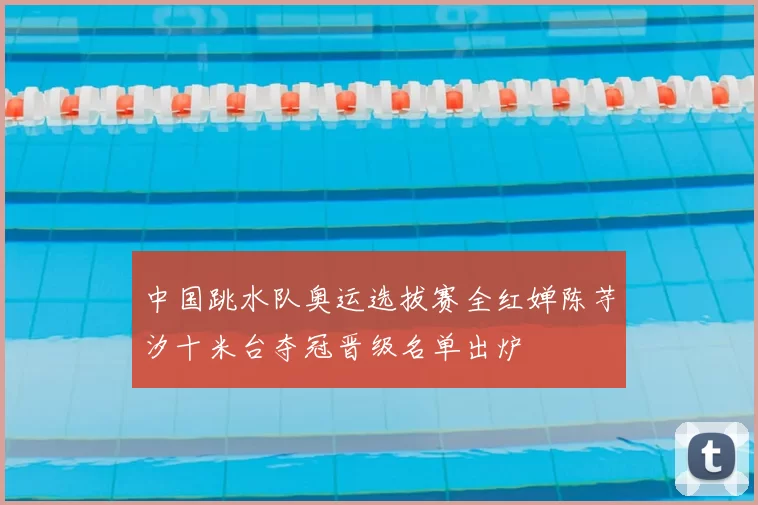 中国跳水队奥运选拔赛全红婵陈芋汐十米台夺冠晋级名单出炉