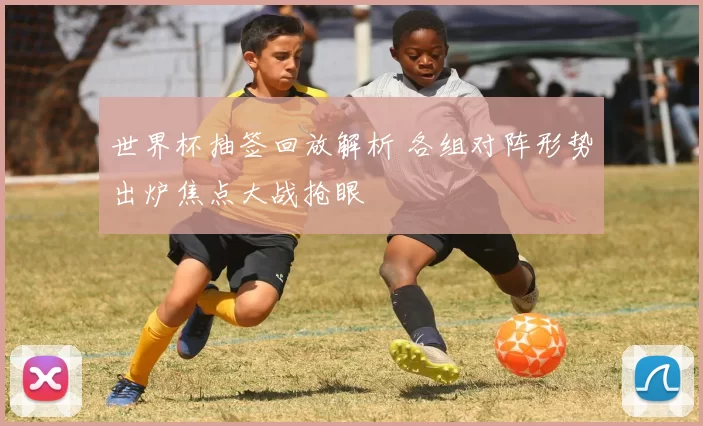 世界杯抽签回放解析 各组对阵形势出炉焦点大战抢眼