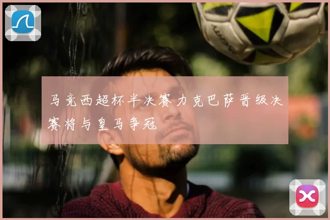 马竞西超杯半决赛力克巴萨晋级决赛将与皇马争冠