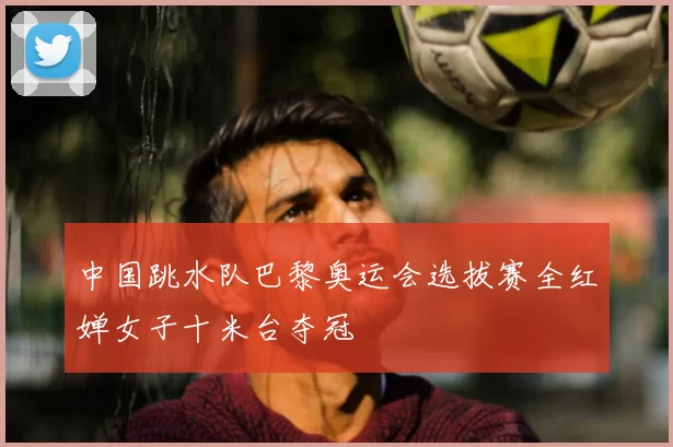 中国跳水队巴黎奥运会选拔赛全红婵女子十米台夺冠