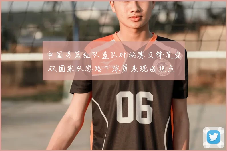 中国男篮红队蓝队对抗赛交锋复盘 双国家队思路下球员表现成焦点