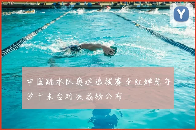 中国跳水队奥运选拔赛全红婵陈芋汐十米台对决成绩公布