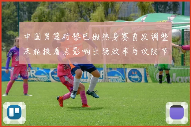 中国男篮对黎巴嫩热身赛首发调整及轮换看点影响出场效率与攻防节奏