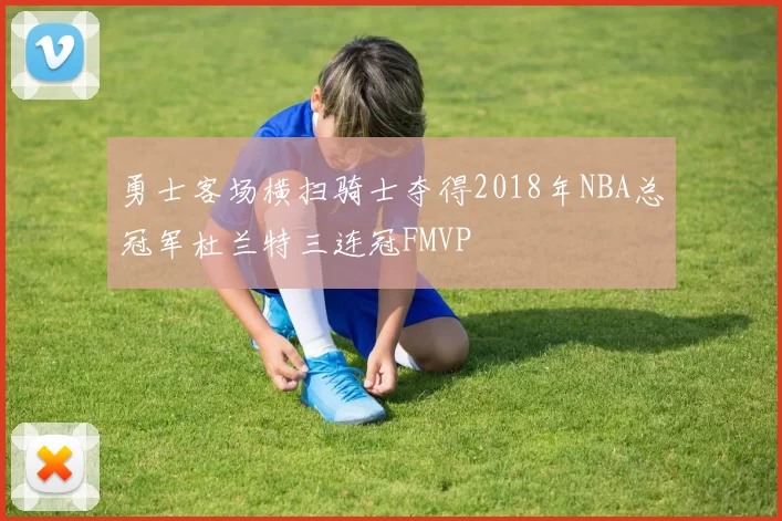 勇士客场横扫骑士夺得2018年NBA总冠军杜兰特三连冠FMVP