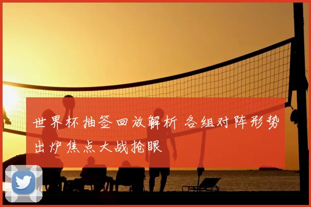 世界杯抽签回放解析 各组对阵形势出炉焦点大战抢眼