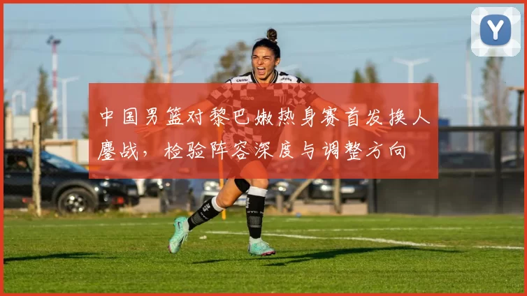 中国男篮对黎巴嫩热身赛首发换人鏖战，检验阵容深度与调整方向