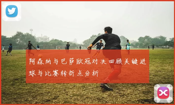 阿森纳与巴萨欧冠对决回顾关键进球与比赛转折点分析