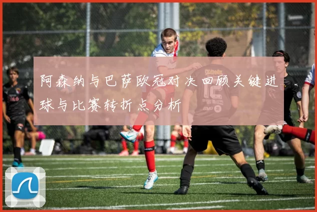 阿森纳与巴萨欧冠对决回顾关键进球与比赛转折点分析
