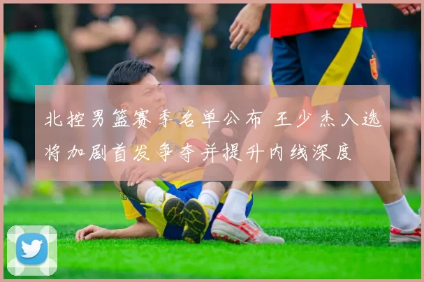 北控男篮赛季名单公布 王少杰入选将加剧首发争夺并提升内线深度