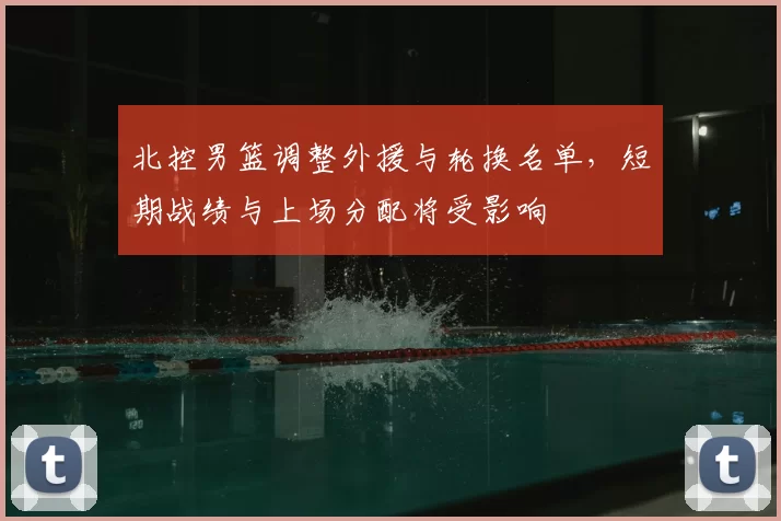 北控男篮调整外援与轮换名单，短期战绩与上场分配将受影响