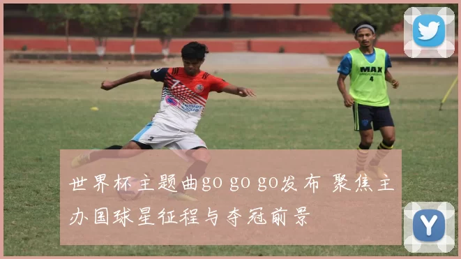 世界杯主题曲go go go发布 聚焦主办国球星征程与夺冠前景