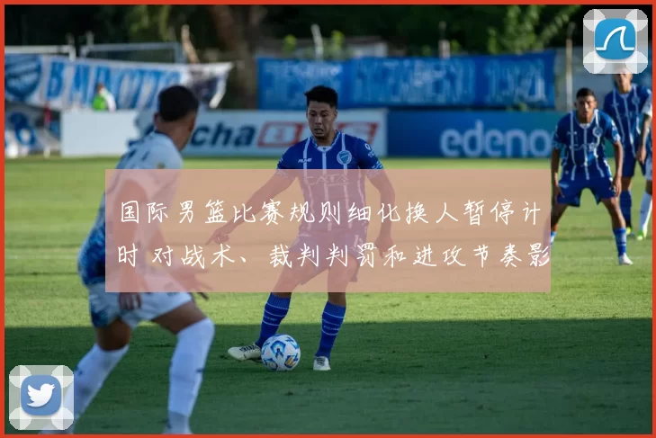 国际男篮比赛规则细化换人暂停计时 对战术、裁判判罚和进攻节奏影响