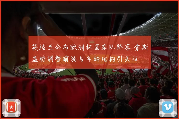 英格兰公布欧洲杯国家队阵容 索斯盖特调整前场与年龄结构引关注