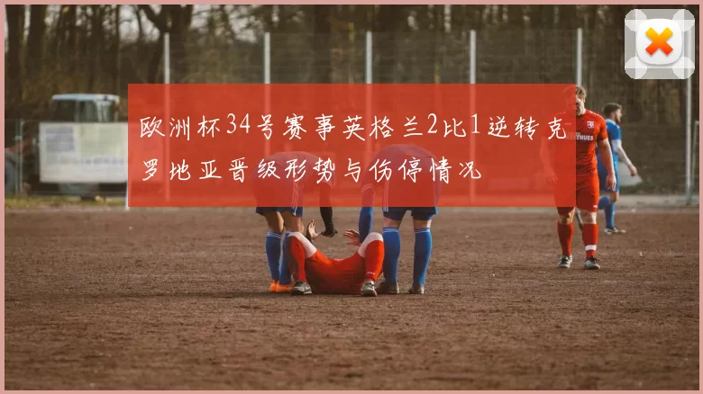 欧洲杯34号赛事英格兰2比1逆转克罗地亚晋级形势与伤停情况