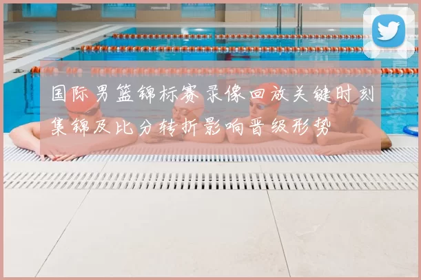 国际男篮锦标赛录像回放关键时刻集锦及比分转折影响晋级形势