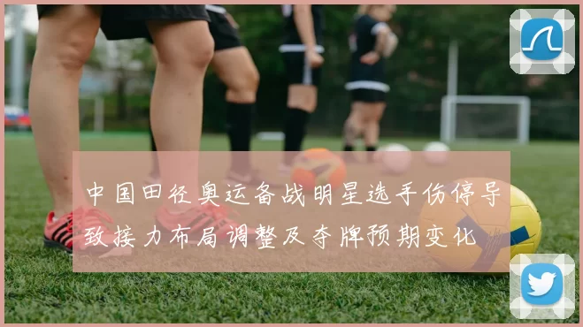 中国田径奥运备战明星选手伤停导致接力布局调整及夺牌预期变化