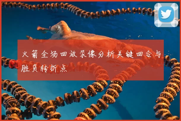 火箭全场回放录像分析关键回合与胜负转折点