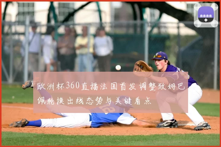 欧洲杯360直播法国首发调整致姆巴佩轮换出线态势与关键看点