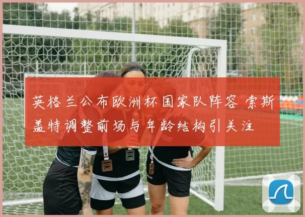 英格兰公布欧洲杯国家队阵容 索斯盖特调整前场与年龄结构引关注