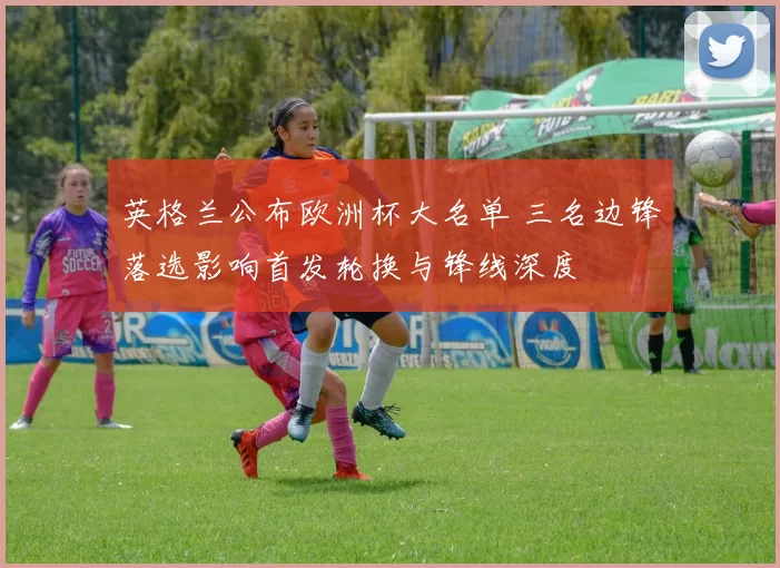 英格兰公布欧洲杯大名单 三名边锋落选影响首发轮换与锋线深度