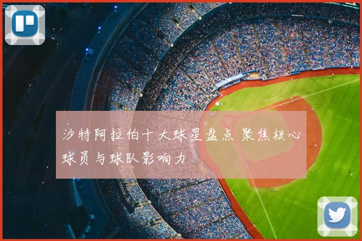 沙特阿拉伯十大球星盘点 聚焦核心球员与球队影响力