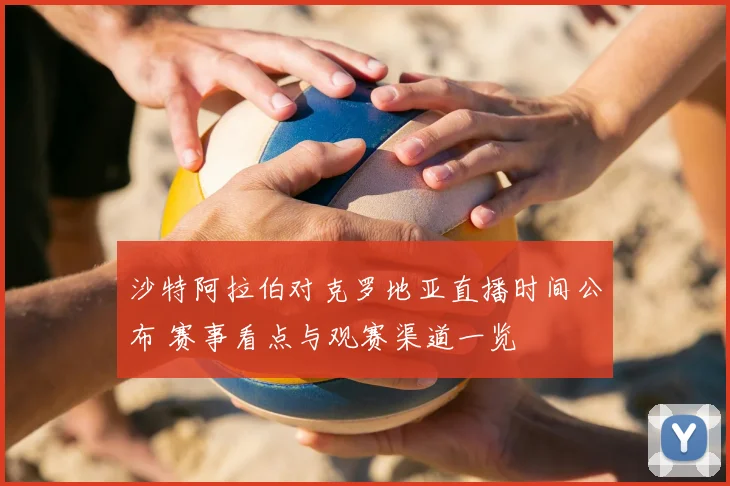 沙特阿拉伯对克罗地亚直播时间公布 赛事看点与观赛渠道一览