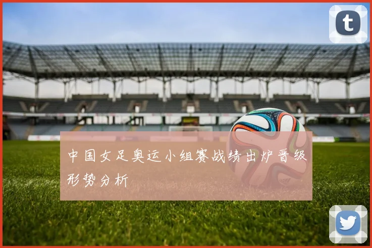 中国女足奥运小组赛战绩出炉晋级形势分析