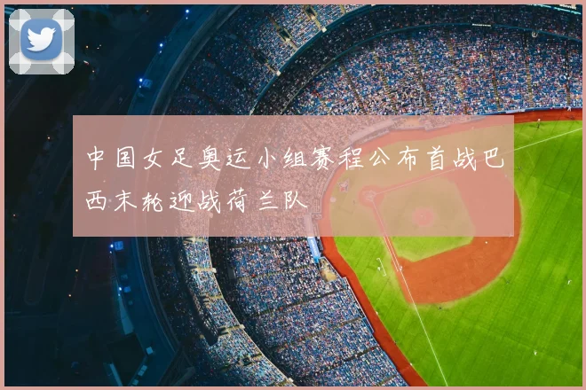 中国女足奥运小组赛程公布首战巴西末轮迎战荷兰队