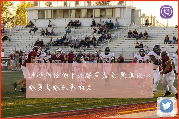 沙特阿拉伯十大球星盘点 聚焦核心球员与球队影响力