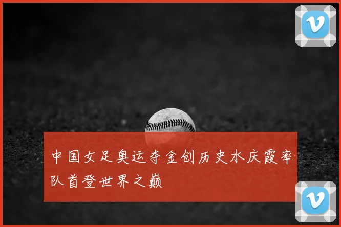 中国女足奥运夺金创历史水庆霞率队首登世界之巅