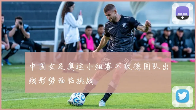 中国女足奥运小组赛不敌德国队出线形势面临挑战
